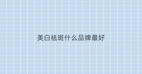 美白祛斑什么品牌最好(美白祛斑哪种好)