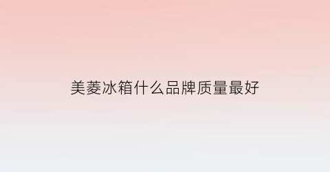 美菱冰箱什么品牌质量最好(美菱冰箱哪一款好)
