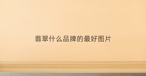 翡翠什么品牌的最好图片(翡翠什么品牌比较好)