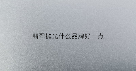 翡翠抛光什么品牌好一点(翡翠抛光用什么材料)