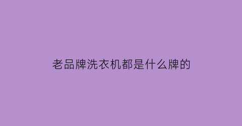 老品牌洗衣机都是什么牌的(老品牌洗衣机都是什么牌的啊)