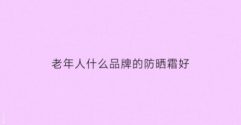老年人什么品牌的防晒霜好(适合老年人的防晒品牌)