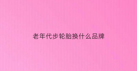 老年代步轮胎换什么品牌(老年代步轮胎换什么品牌比较好)