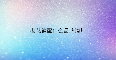 老花镜配什么品牌镜片(老花镜配镜的基本原则)