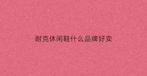 耐克休闲鞋什么品牌好卖(耐克的几款休闲)