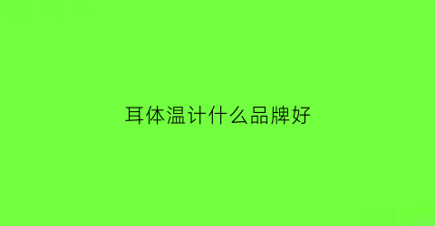耳体温计什么品牌好(耳温体温计使用说明)