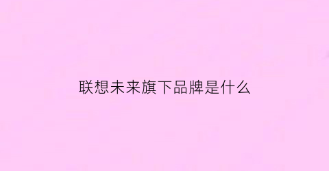 联想未来旗下品牌是什么(联想未来发展方向)