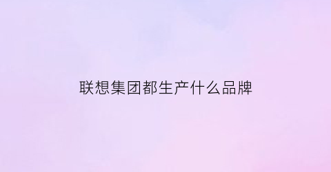 联想集团都生产什么品牌(联想集团都生产什么品牌电脑)