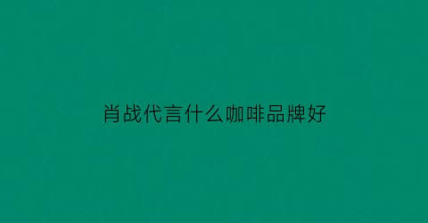 肖战代言什么咖啡品牌好(肖战新代言咖啡)