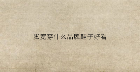 脚宽穿什么品牌鞋子好看(脚宽适合穿什么牌子的鞋子)