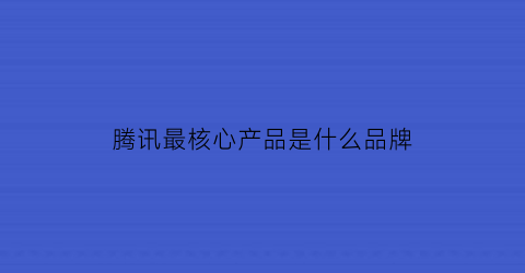 腾讯最核心产品是什么品牌(腾讯核心优势)