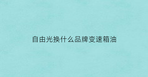自由光换什么品牌变速箱油(自由光用什么变速箱油)