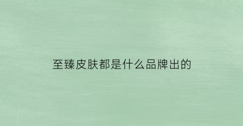 至臻皮肤都是什么品牌出的(至臻皮肤是啥)