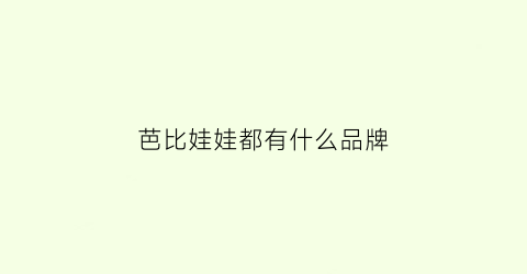 芭比娃娃都有什么品牌(芭比娃娃哪个品牌性价比高)