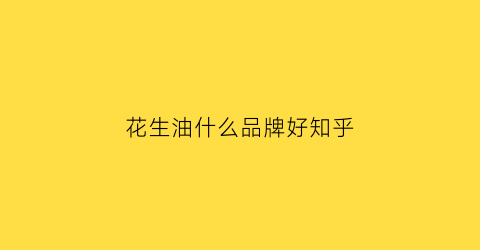 花生油什么品牌好知乎(花生油哪个品牌质量排名)