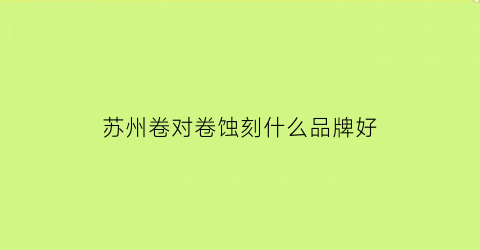 苏州卷对卷蚀刻什么品牌好(卷对卷工艺)