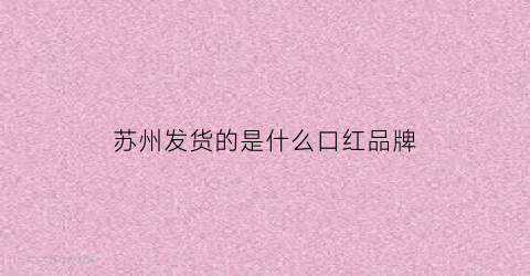 苏州发货的是什么口红品牌(苏州口红是指哪个建筑)