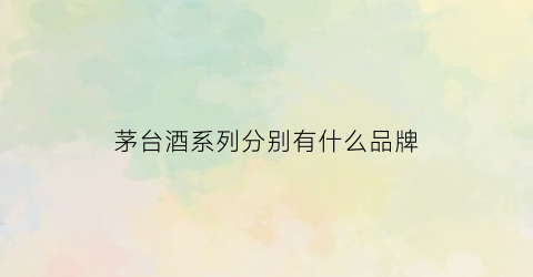 茅台酒系列分别有什么品牌(茅台酒各个系列区别)