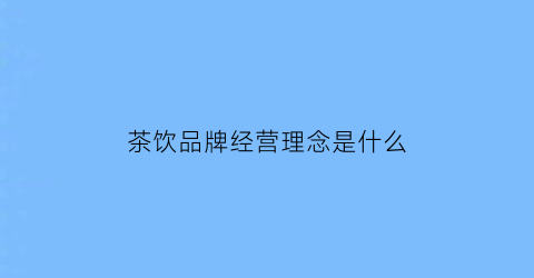 茶饮品牌经营理念是什么(茶饮品牌的核心竞争力)