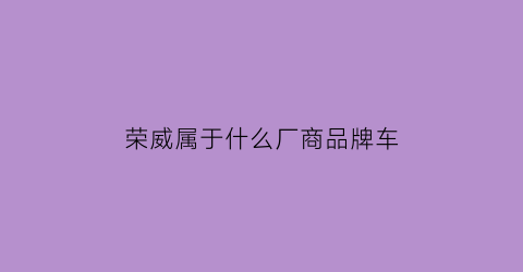 荣威属于什么厂商品牌车(荣威属于什么厂商品牌车的)
