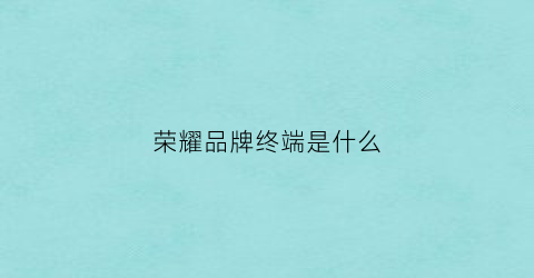 荣耀品牌终端是什么(荣耀终端是华为吗)