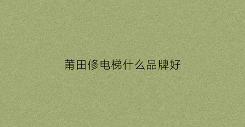 莆田修电梯什么品牌好(莆田修电梯什么品牌好用)