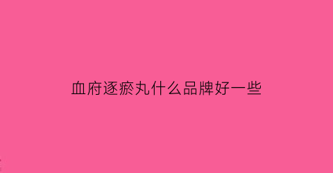 血府逐瘀丸什么品牌好一些(血府逐瘀丸哪家好)