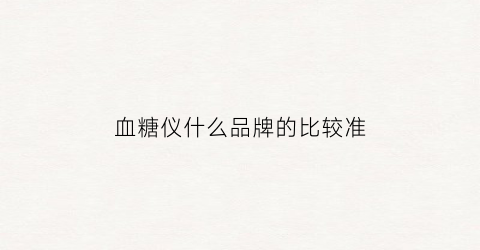 血糖仪什么品牌的比较准(血糖仪什么品牌的比较准确一些)