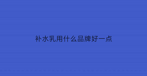 补水乳用什么品牌好一点(补水乳用什么品牌好一点呢)