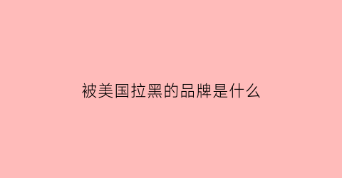 被美国拉黑的品牌是什么(被美国拉黑的59家企业名单)