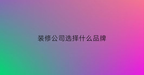 装修公司选择什么品牌(装修选什么装修公司)