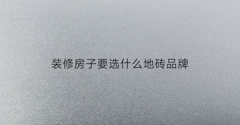 装修房子要选什么地砖品牌(装修房子要选什么地砖品牌好)
