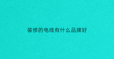 装修的电线有什么品牌好(装修的电线哪个牌子质量好)