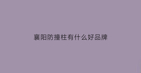 襄阳防撞柱有什么好品牌(襄阳护栏)