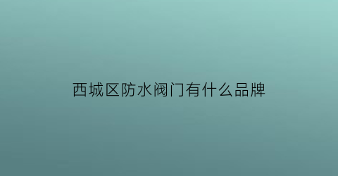 西城区防水阀门有什么品牌(北京专业的防水公司介绍)