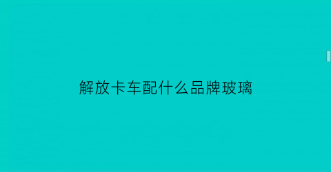 解放卡车配什么品牌玻璃(解放轻卡前挡风玻璃多少钱一块)
