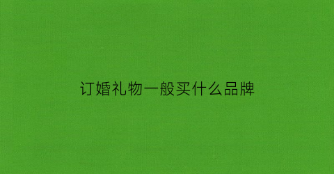 订婚礼物一般买什么品牌(实用的订婚礼物)