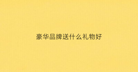 豪华品牌送什么礼物好(奢侈品牌礼物)