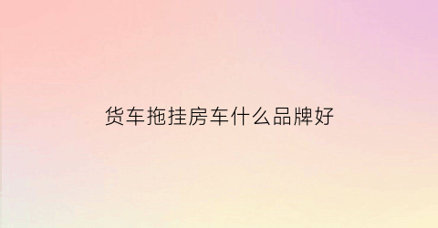 货车拖挂房车什么品牌好(房车拖挂车)