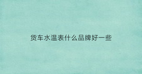 货车水温表什么品牌好一些(货车水温指针怎么看图片)