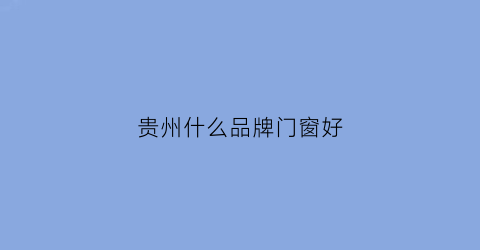 贵州什么品牌门窗好(贵州门窗公司有哪些)
