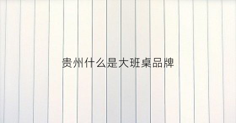 贵州什么是大班桌品牌(贵州大班装饰集团)