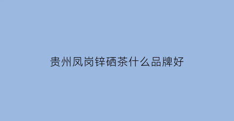 贵州凤岗锌硒茶什么品牌好(凤冈锌硒茶乡)