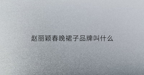 赵丽颖春晚裙子品牌叫什么(赵丽颖裙装)