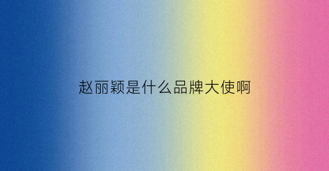 赵丽颖是什么品牌大使啊(赵丽颖的品牌)