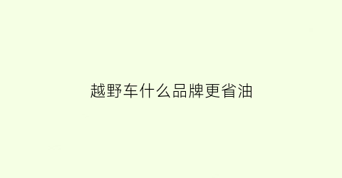 越野车什么品牌更省油(什么越野车省油质量又好又便宜)