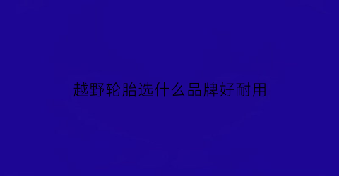 越野轮胎选什么品牌好耐用(越野车轮胎哪个品牌性价比最高)
