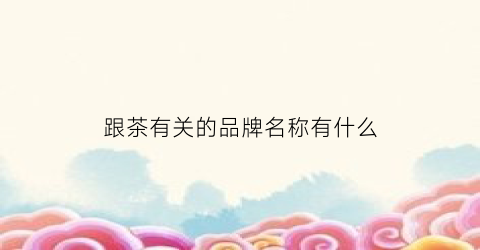 跟茶有关的品牌名称有什么(与茶有关的商标都有哪些)