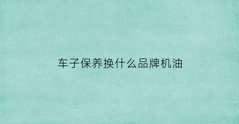 车子保养换什么品牌机油(车子保养换什么品牌机油比较好)