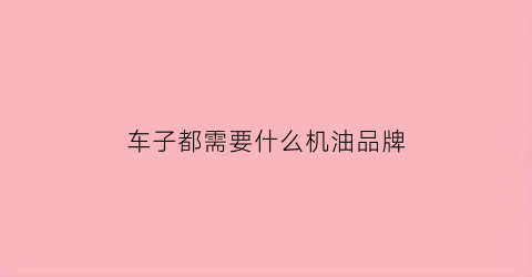 车子都需要什么机油品牌(汽车都用什么机油)